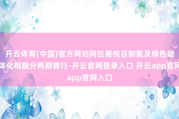 开云体育(中国)官方网站阿拉善悦目制氢及绿色动力一体化相貌分两期握行-开云官网登录入口 开云app官网入口