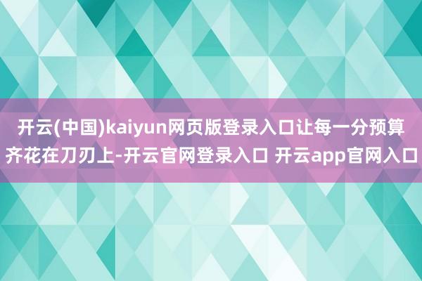 开云(中国)kaiyun网页版登录入口让每一分预算齐花在刀刃上-开云官网登录入口 开云app官网入口