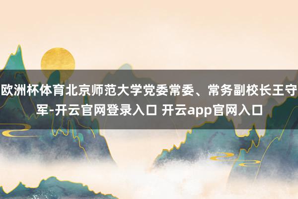 欧洲杯体育北京师范大学党委常委、常务副校长王守军-开云官网登录入口 开云app官网入口