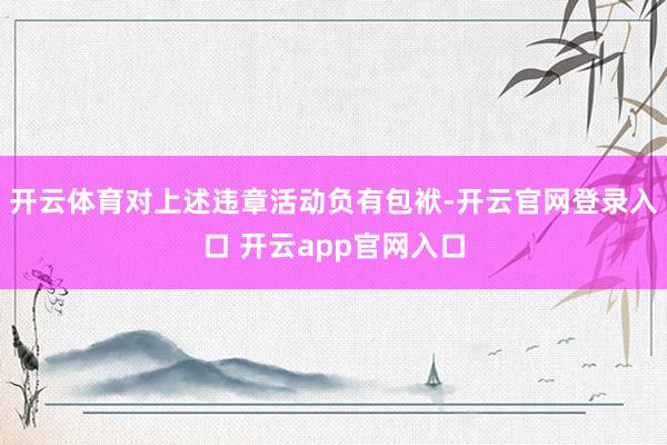 开云体育对上述违章活动负有包袱-开云官网登录入口 开云app官网入口