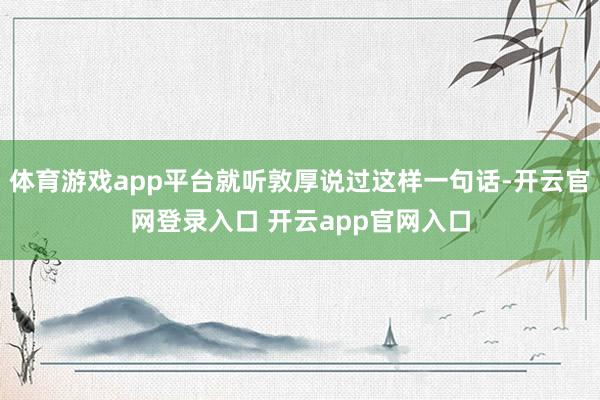 体育游戏app平台就听敦厚说过这样一句话-开云官网登录入口 开云app官网入口