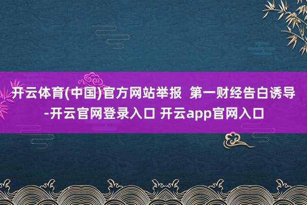 开云体育(中国)官方网站举报  第一财经告白诱导-开云官网登录入口 开云app官网入口
