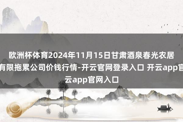 欧洲杯体育2024年11月15日甘肃酒泉春光农居品市集有限拖累公司价钱行情-开云官网登录入口 开云app官网入口