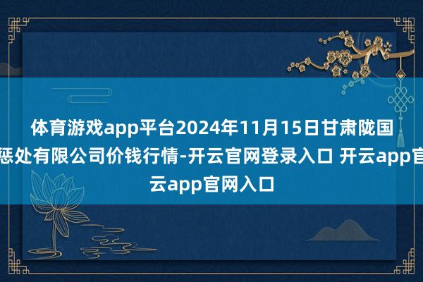 体育游戏app平台2024年11月15日甘肃陇国源商场惩处有限公司价钱行情-开云官网登录入口 开云app官网入口