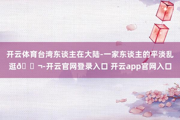 开云体育台湾东谈主在大陆-一家东谈主的平淡乱逛🍬-开云官网登录入口 开云app官网入口