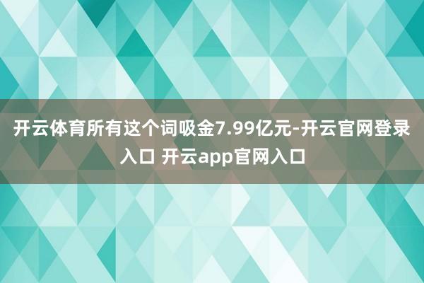 开云体育所有这个词吸金7.99亿元-开云官网登录入口 开云app官网入口