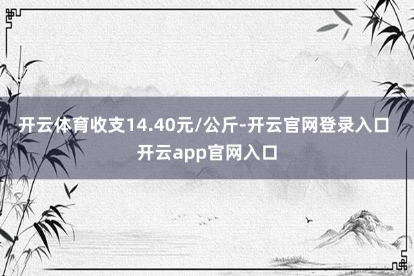 开云体育收支14.40元/公斤-开云官网登录入口 开云app官网入口
