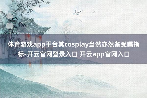 体育游戏app平台其cosplay当然亦然备受瞩指标-开云官网登录入口 开云app官网入口