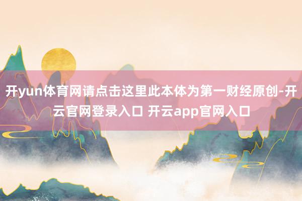 开yun体育网请点击这里此本体为第一财经原创-开云官网登录入口 开云app官网入口