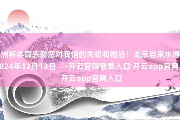 欧洲杯体育感谢您对我馆的关切和相沿！北京自来水博物馆2024年12月13日    -开云官网登录入口 开云app官网入口