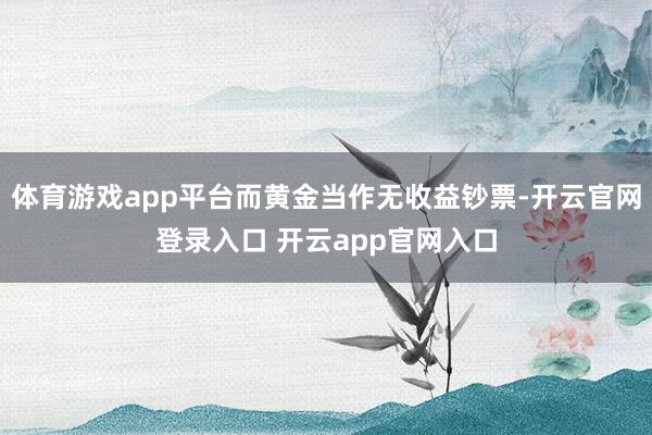 体育游戏app平台而黄金当作无收益钞票-开云官网登录入口 开云app官网入口