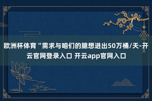 欧洲杯体育“需求与咱们的臆想进出50万桶/天-开云官网登录入口 开云app官网入口