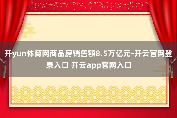 开yun体育网商品房销售额8.5万亿元-开云官网登录入口 开云app官网入口