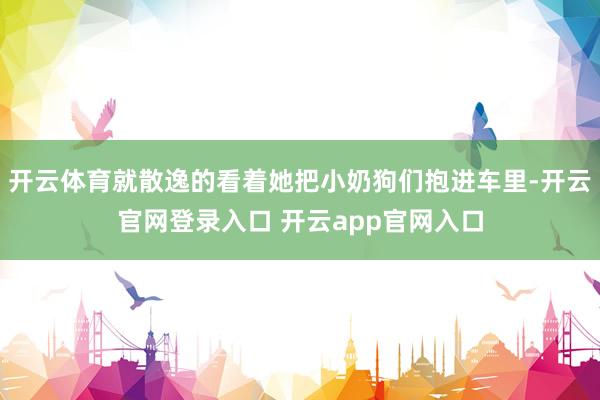 开云体育就散逸的看着她把小奶狗们抱进车里-开云官网登录入口 开云app官网入口