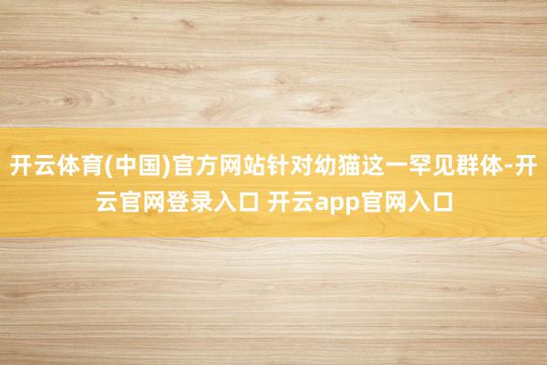 开云体育(中国)官方网站针对幼猫这一罕见群体-开云官网登录入口 开云app官网入口