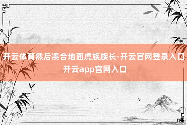 开云体育然后凑合地面虎族族长-开云官网登录入口 开云app官网入口