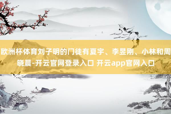 欧洲杯体育刘子明的门徒有夏宇、李昱刚、小林和周晓晨-开云官网登录入口 开云app官网入口