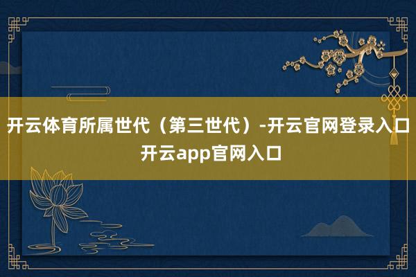 开云体育所属世代（第三世代）-开云官网登录入口 开云app官网入口