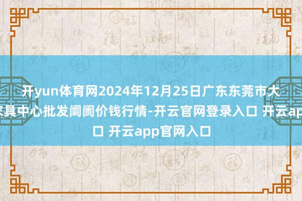 开yun体育网2024年12月25日广东东莞市大京九农副家具中心批发阛阓价钱行情-开云官网登录入口 开云app官网入口