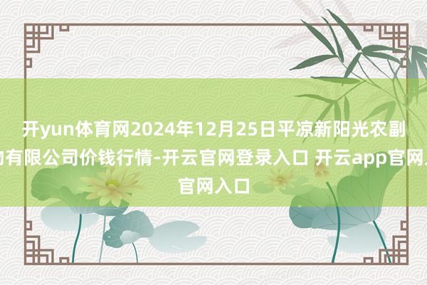 开yun体育网2024年12月25日平凉新阳光农副产物有限公司价钱行情-开云官网登录入口 开云app官网入口