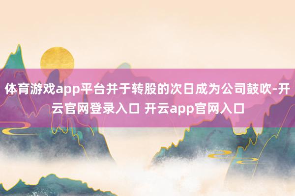 体育游戏app平台并于转股的次日成为公司鼓吹-开云官网登录入口 开云app官网入口