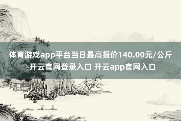 体育游戏app平台当日最高报价140.00元/公斤-开云官网登录入口 开云app官网入口