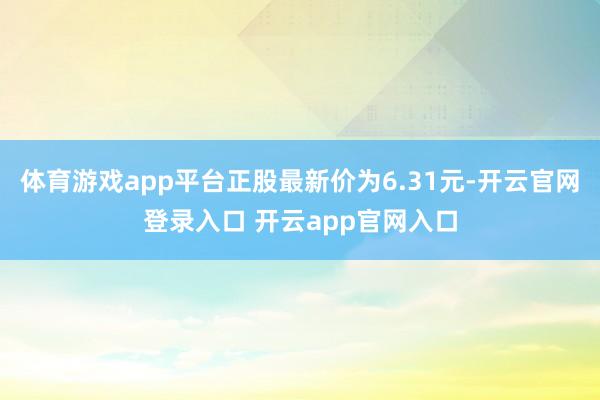 体育游戏app平台正股最新价为6.31元-开云官网登录入口 开云app官网入口
