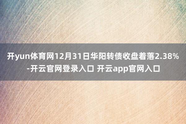开yun体育网12月31日华阳转债收盘着落2.38%-开云官网登录入口 开云app官网入口