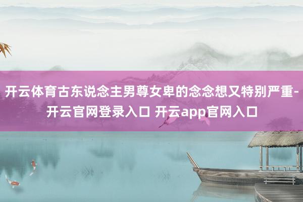 开云体育古东说念主男尊女卑的念念想又特别严重-开云官网登录入口 开云app官网入口