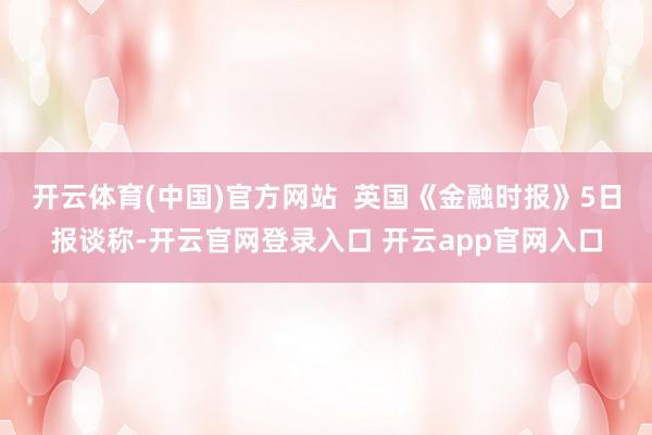 开云体育(中国)官方网站  英国《金融时报》5日报谈称-开云官网登录入口 开云app官网入口