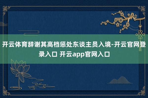 开云体育辞谢其高档惩处东谈主员入境-开云官网登录入口 开云app官网入口