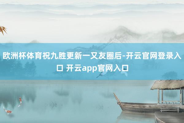 欧洲杯体育祝九胜更新一又友圈后-开云官网登录入口 开云app官网入口