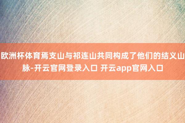 欧洲杯体育焉支山与祁连山共同构成了他们的结义山脉-开云官网登录入口 开云app官网入口