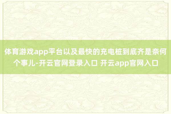 体育游戏app平台以及最快的充电桩到底齐是奈何个事儿-开云官网登录入口 开云app官网入口