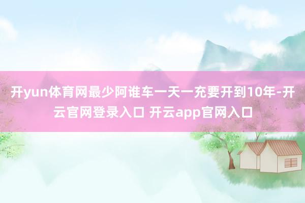 开yun体育网最少阿谁车一天一充要开到10年-开云官网登录入口 开云app官网入口
