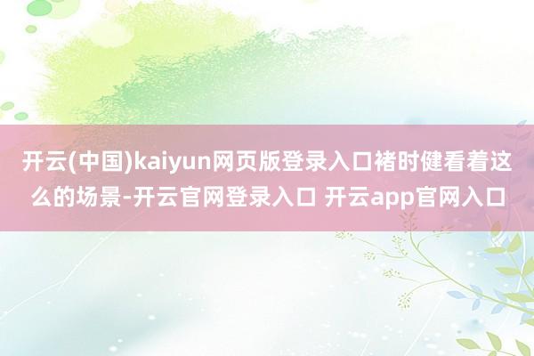 开云(中国)kaiyun网页版登录入口褚时健看着这么的场景-开云官网登录入口 开云app官网入口