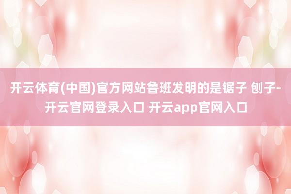 开云体育(中国)官方网站鲁班发明的是锯子 刨子-开云官网登录入口 开云app官网入口