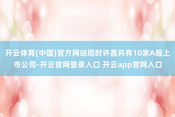 开云体育(中国)官方网站现时许昌共有10家A股上市公司-开云官网登录入口 开云app官网入口