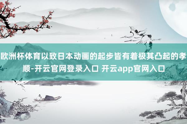 欧洲杯体育以致日本动画的起步皆有着极其凸起的孝顺-开云官网登