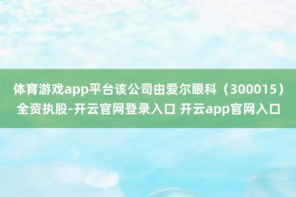 体育游戏app平台该公司由爱尔眼科（300015）全资执股-开云官网登录入口 开云app官网入口