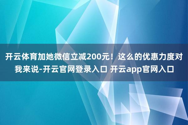 开云体育加她微信立减200元！这么的优惠力度对我来说-开云官