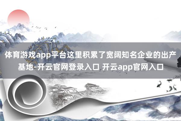 体育游戏app平台这里积累了宽阔知名企业的出产基地-开云官网