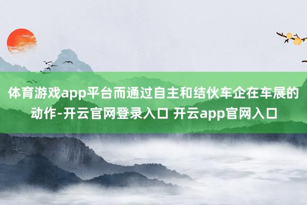 体育游戏app平台而通过自主和结伙车企在车展的动作-开云官网
