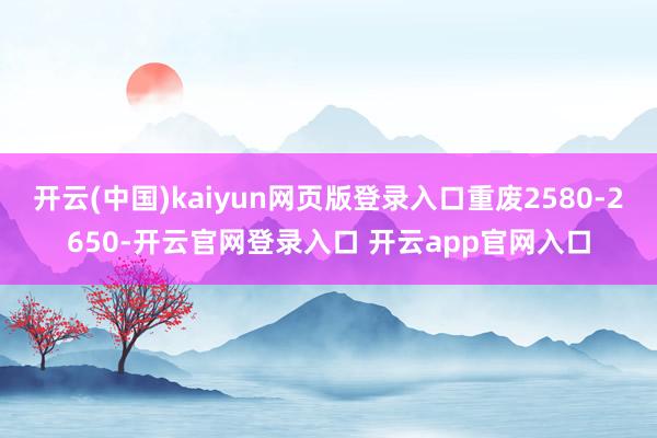 开云(中国)kaiyun网页版登录入口重废2580-2650-开云官网登录入口 开云app官网入口