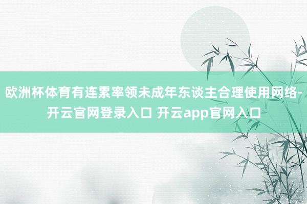 欧洲杯体育有连累率领未成年东谈主合理使用网络-开云官网登录入