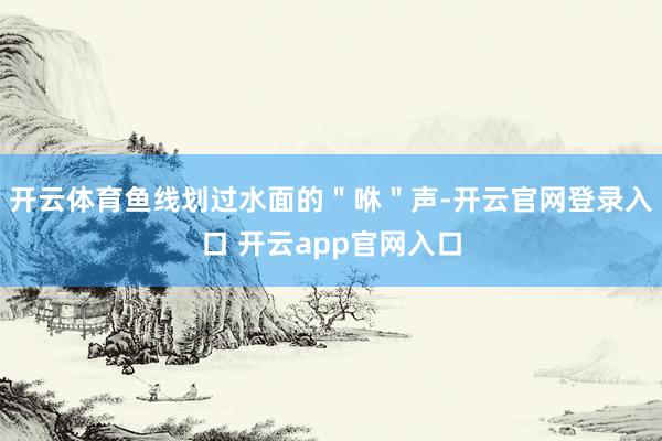 开云体育鱼线划过水面的＂咻＂声-开云官网登录入口 开云app