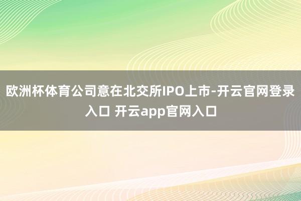 欧洲杯体育公司意在北交所IPO上市-开云官网登录入口 开云a