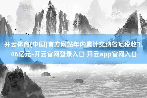 开云体育(中国)官方网站年内累计交纳各项税收1.46亿元-开