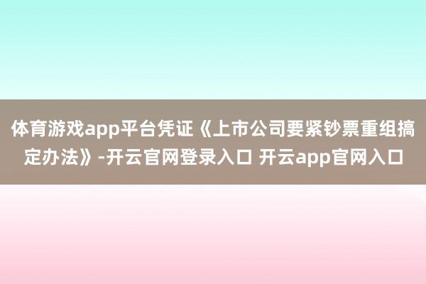体育游戏app平台凭证《上市公司要紧钞票重组搞定办法》-开云官网登录入口 开云app官网入口