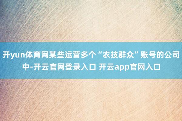 开yun体育网某些运营多个“农技群众”账号的公司中-开云官网登录入口 开云app官网入口